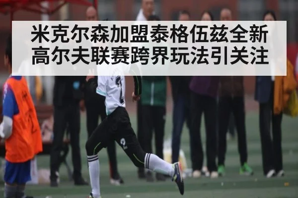米克尔森加盟泰格伍兹全新高尔夫联赛跨界玩法引关注
