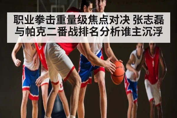 职业拳击重量级焦点对决 张志磊与帕克二番战排名分析谁主沉浮
